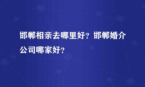 邯郸相亲去哪里好？邯郸婚介公司哪家好？