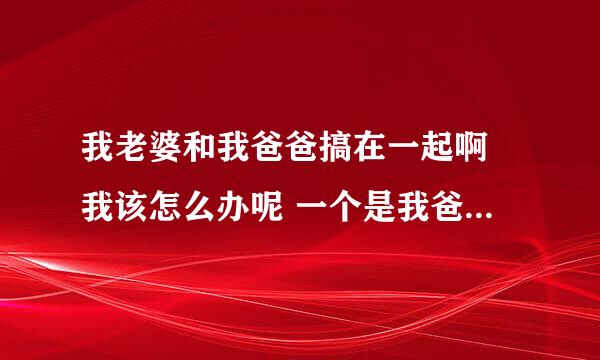 我老婆和我爸爸搞在一起啊 我该怎么办呢 一个是我爸爸 还有是我爱的老婆