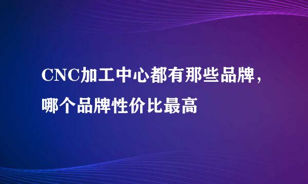 CNC加工中心都有那些品牌，哪个品牌性价比最高