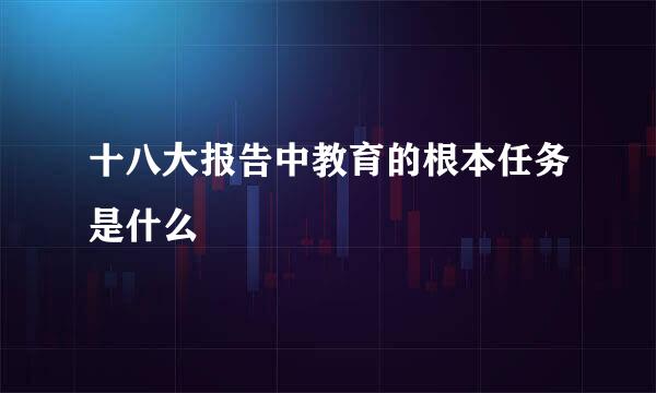 十八大报告中教育的根本任务是什么