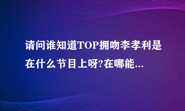 请问谁知道TOP拥吻李孝利是在什么节目上呀?在哪能看到呢?谢谢!