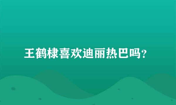 王鹤棣喜欢迪丽热巴吗？