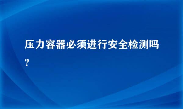 压力容器必须进行安全检测吗?