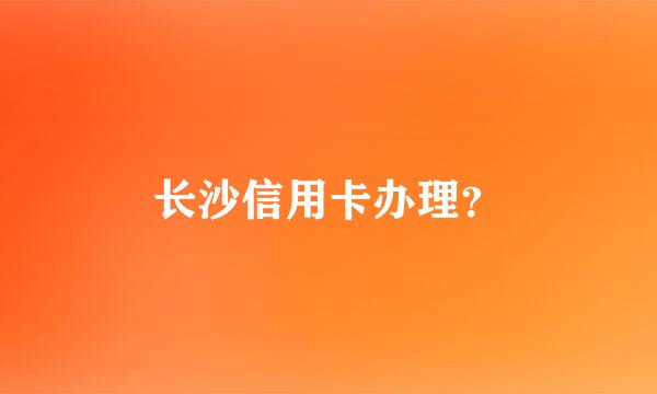 长沙信用卡办理？