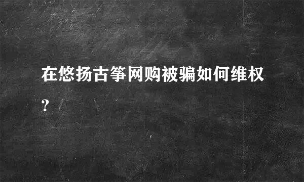 在悠扬古筝网购被骗如何维权？