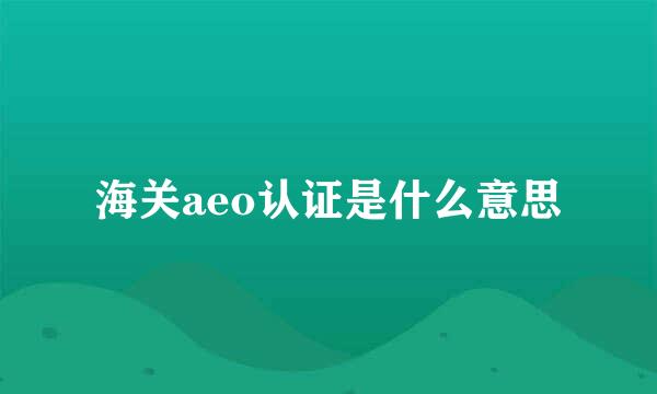 海关aeo认证是什么意思