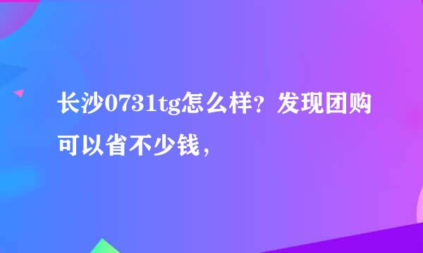 长沙0731tg怎么样？发现团购可以省不少钱，