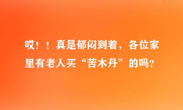 哎！！真是郁闷到着，各位家里有老人买“苦木丹”的吗？