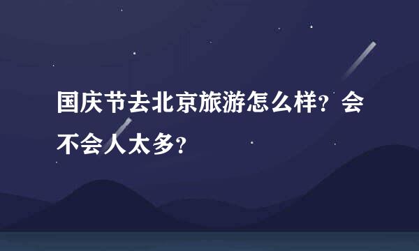 国庆节去北京旅游怎么样？会不会人太多？