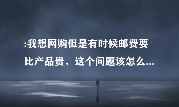 :我想网购但是有时候邮费要比产品贵，这个问题该怎么解决？懂得的请帮忙。有礼物哟