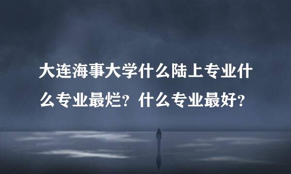 大连海事大学什么陆上专业什么专业最烂？什么专业最好？