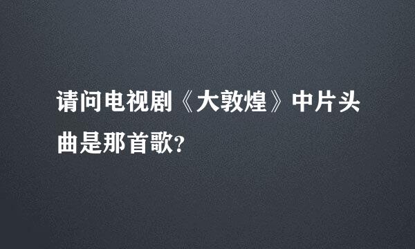 请问电视剧《大敦煌》中片头曲是那首歌？