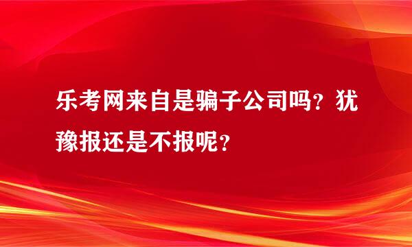 乐考网来自是骗子公司吗？犹豫报还是不报呢？