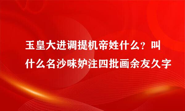 玉皇大进调提机帝姓什么？叫什么名沙味妒注四批画余友久字