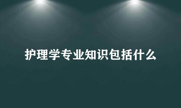 护理学专业知识包括什么