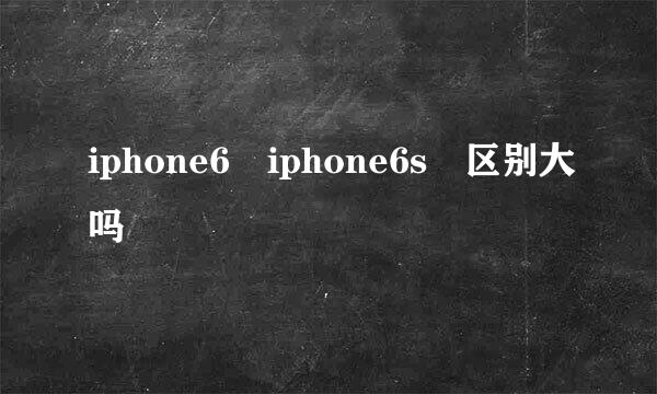 iphone6 iphone6s 区别大吗