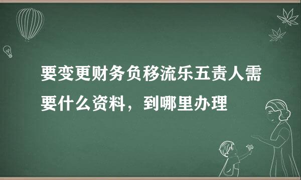 要变更财务负移流乐五责人需要什么资料，到哪里办理