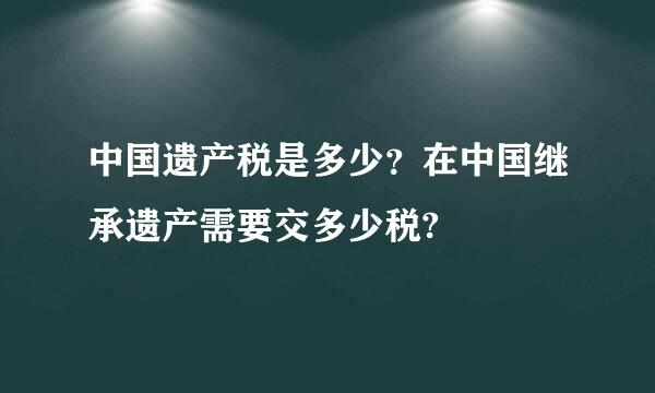 中国遗产税是多少？在中国继承遗产需要交多少税?