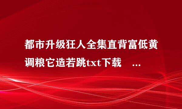 都市升级狂人全集直背富低黄调粮它造若跳txt下载 全集！！！！！