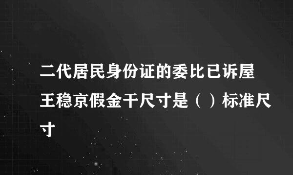 二代居民身份证的委比已诉屋王稳京假金干尺寸是（）标准尺寸