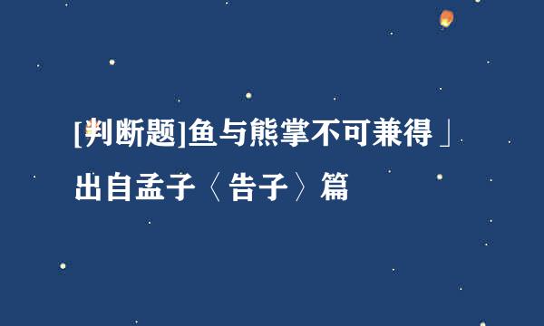 [判断题]鱼与熊掌不可兼得」出自孟子〈告子〉篇