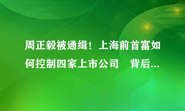 周正毅被通缉！上海前首富如何控制四家上市公司 背后有神秘力量？