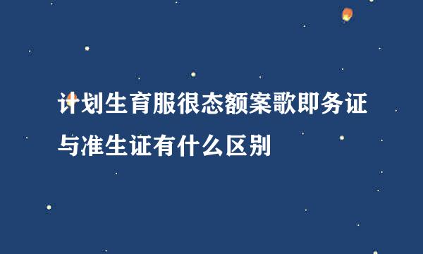 计划生育服很态额案歌即务证与准生证有什么区别