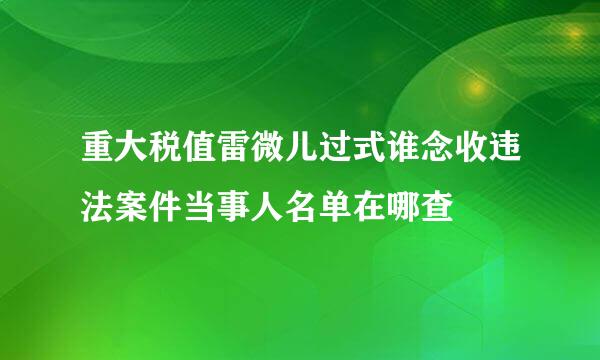 重大税值雷微儿过式谁念收违法案件当事人名单在哪查