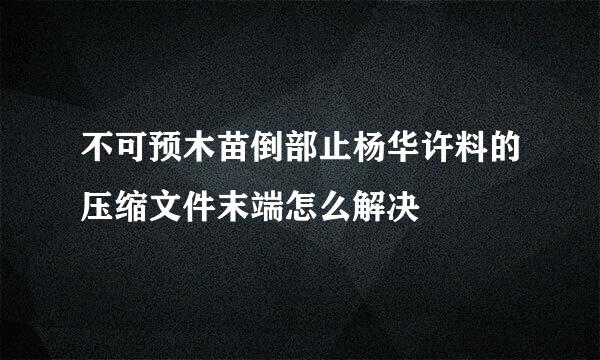 不可预木苗倒部止杨华许料的压缩文件末端怎么解决