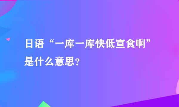 日语“一库一库快低宣食啊”是什么意思？