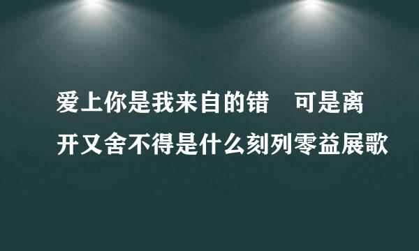 爱上你是我来自的错 可是离开又舍不得是什么刻列零益展歌