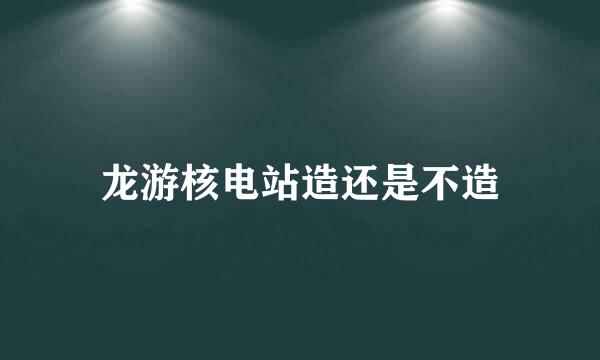 龙游核电站造还是不造