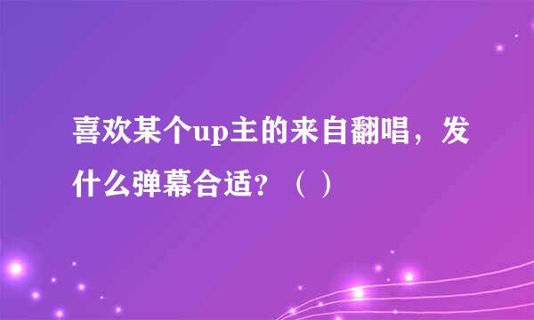 喜欢某个up主的来自翻唱，发什么弹幕合适？（）