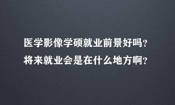 医学影像学硕就业前景好吗？将来就业会是在什么地方啊？