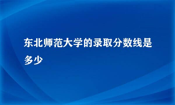 东北师范大学的录取分数线是多少