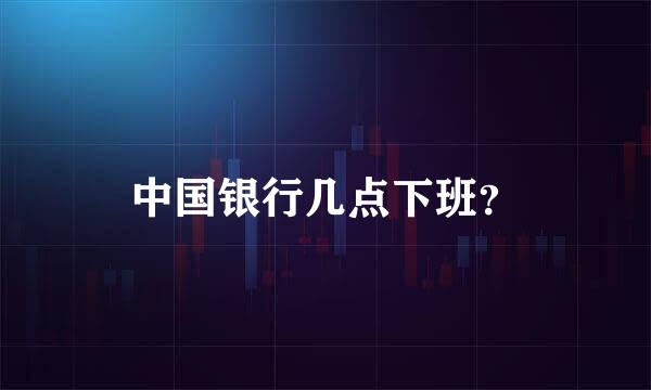 中国银行几点下班？