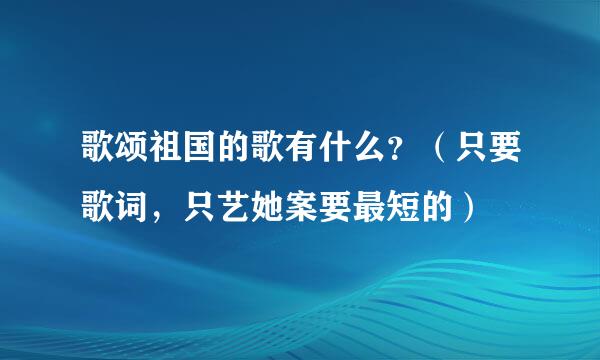 歌颂祖国的歌有什么？（只要歌词，只艺她案要最短的）