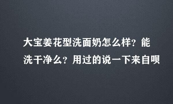 大宝姜花型洗面奶怎么样？能洗干净么？用过的说一下来自呗