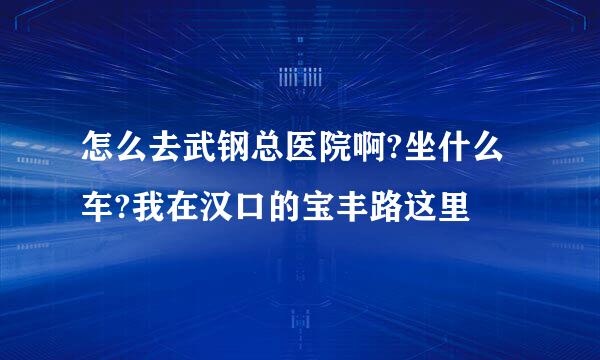 怎么去武钢总医院啊?坐什么车?我在汉口的宝丰路这里