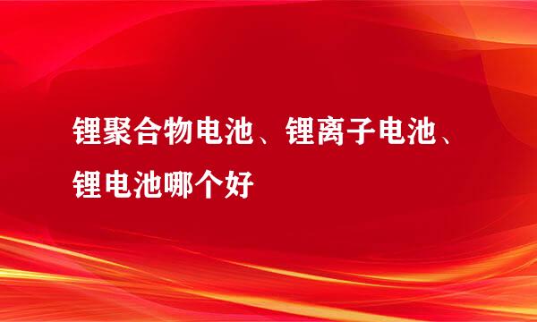 锂聚合物电池、锂离子电池、锂电池哪个好