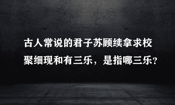 古人常说的君子苏顾续拿求校聚细现和有三乐，是指哪三乐？