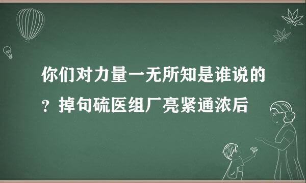 你们对力量一无所知是谁说的？掉句硫医组厂亮紧通浓后