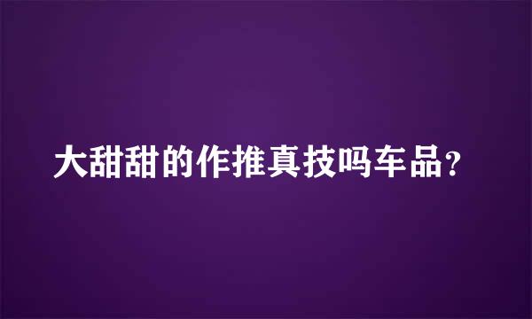 大甜甜的作推真技吗车品？