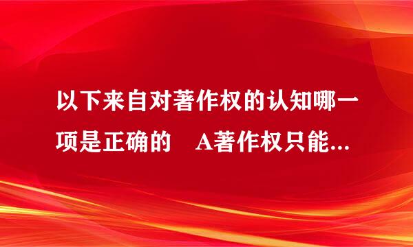 以下来自对著作权的认知哪一项是正确的 A著作权只能是个人 B著作权不能转让C著作权就是版权