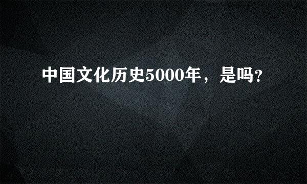 中国文化历史5000年，是吗？