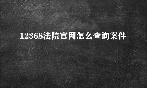 12368法院官网怎么查询案件