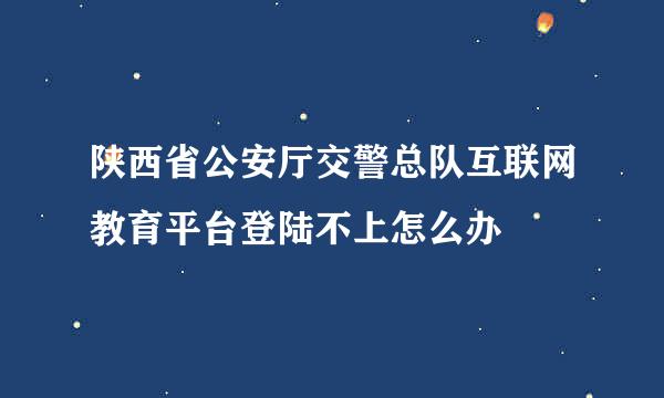 陕西省公安厅交警总队互联网教育平台登陆不上怎么办