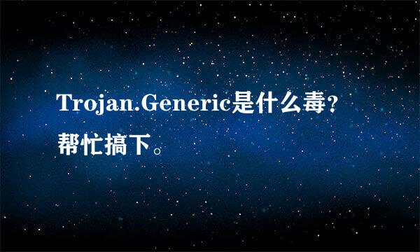 Trojan.Generic是什么毒？帮忙搞下。