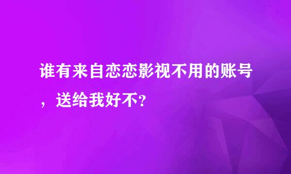 谁有来自恋恋影视不用的账号，送给我好不？