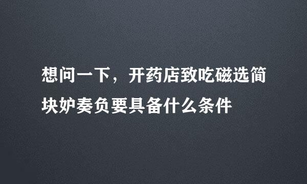 想问一下，开药店致吃磁选简块妒奏负要具备什么条件